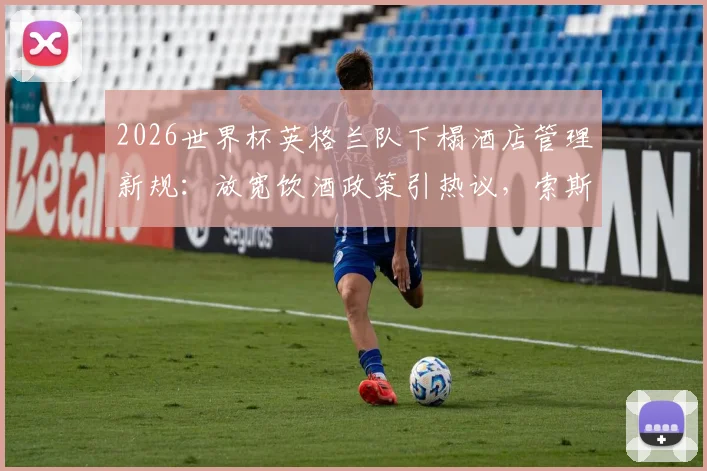 2026世界杯英格兰队下榻酒店管理新规:放宽饮酒政策引热议,索斯盖特为夺冠预留通宵庆祝方案