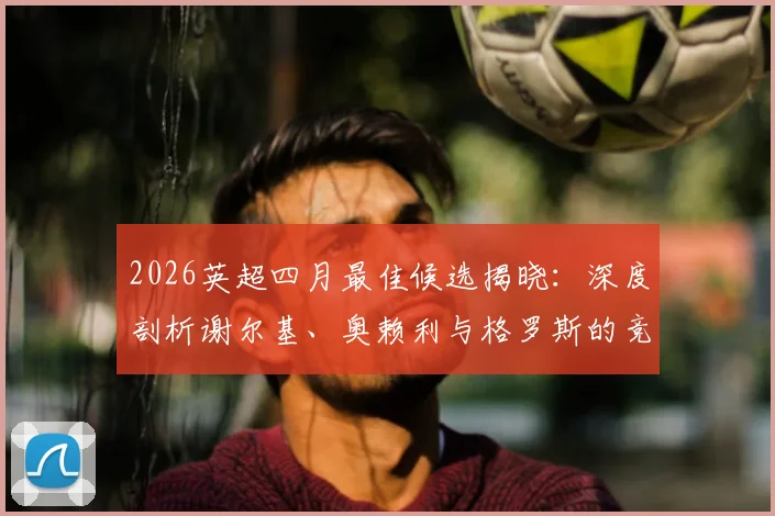 2026英超四月最佳候选揭晓：深度剖析谢尔基、奥赖利与格罗斯的竞争优势与球迷支持率