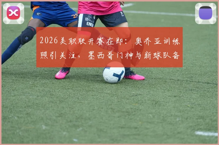 2026美职联开赛在即：奥乔亚训练照引关注，墨西哥门神与新球队备战状态引热议