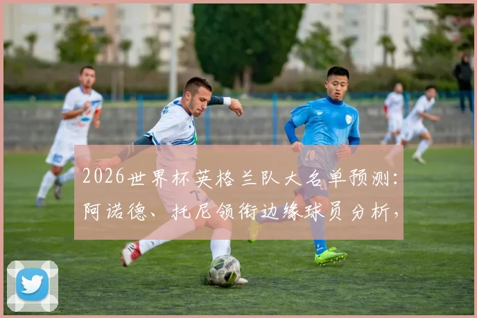 2026世界杯英格兰队大名单预测：阿诺德、托尼领衔边缘球员分析，谁能搭上末班车？