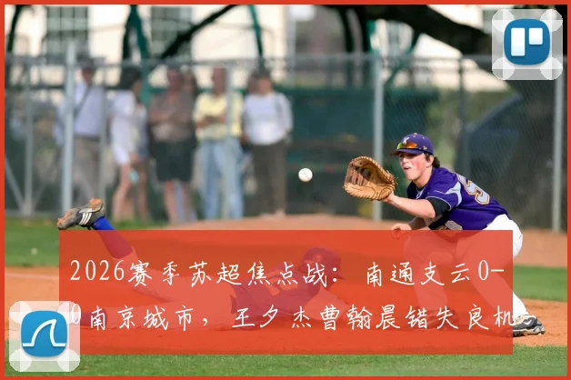 2026赛季苏超焦点战:南通支云0-0南京城市,王夕杰曹翰晨错失良机,积分榜形势如何?