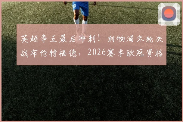 英超争五最后冲刺！利物浦末轮决战布伦特福德，2026赛季欧冠资格三队拼杀
