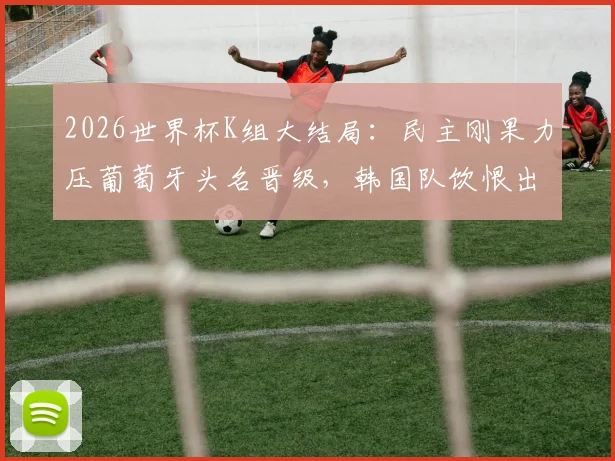 2026世界杯K组大结局:民主刚果力压葡萄牙头名晋级,韩国队饮恨出局,详细赛程与积分榜解读