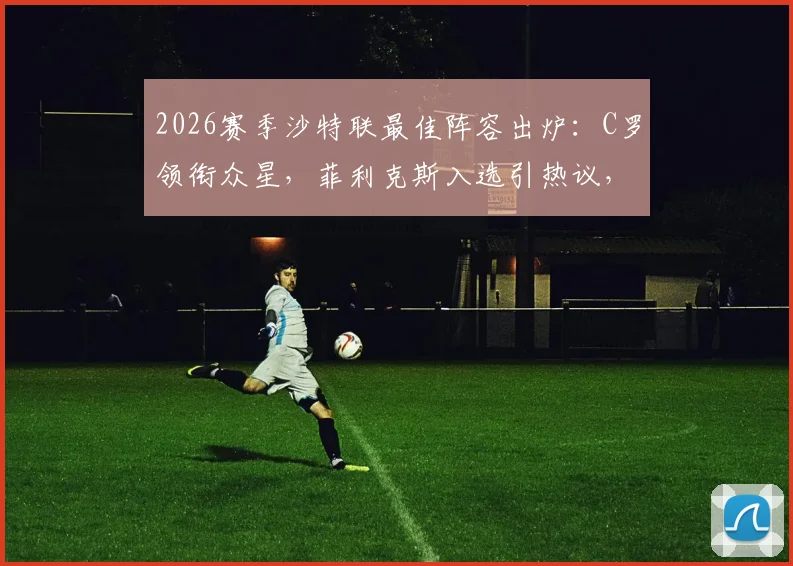 2026赛季沙特联最佳阵容出炉：C罗领衔众星，菲利克斯入选引热议，完整名单与球员关键数据一览
