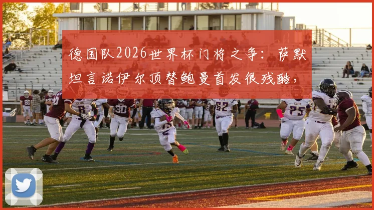 德国队2026世界杯门将之争：萨默坦言诺伊尔顶替鲍曼首发很残酷，竞技体育现实写照