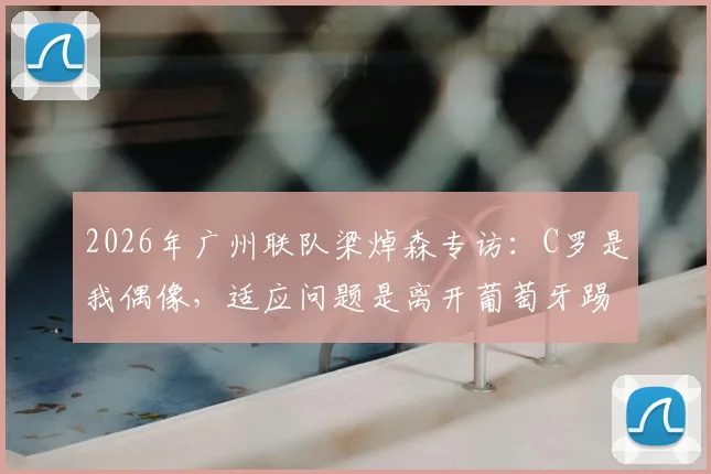 2026年广州联队梁焯森专访:C罗是我偶像,适应问题是离开葡萄牙踢球的关键因素